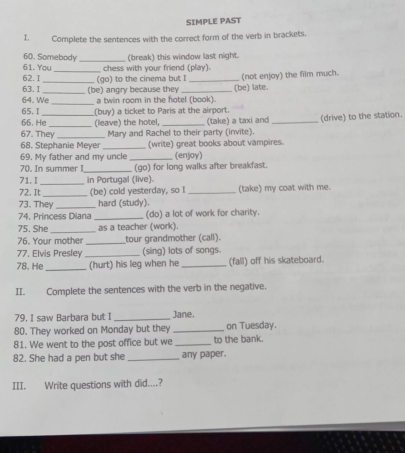 SIMPLE PAST 
I. Complete the sentences with the correct form of the verb in brackets. 
60. Somebody _(break) this window last night. 
61. You _chess with your friend (play). 
62. I_ (go) to the cinema but I_ 
(not enjoy) the film much. 
63. I _(be) angry because they _(be) late. 
64. We _a twin room in the hotel (book). 
65.I _(buy) a ticket to Paris at the airport. 
66. He _(leave) the hotel, _(take) a taxi and_ 
(drive) to the station. 
67. They _Mary and Rachel to their party (invite). 
68. Stephanie Meyer _(write) great books about vampires. 
69. My father and my uncle _(enjoy) 
70. In summer I _(go) for long walks after breakfast. 
71. I_ in Portugal (live). 
72. It _(be) cold yesterday, so I _(take) my coat with me. 
73. They _hard (study). 
74. Princess Diana _(do) a lot of work for charity. 
75. She _as a teacher (work). 
76. Your mother _tour grandmother (call). 
77. Elvis Presley _(sing) lots of songs. 
78. He _(hurt) his leg when he _(fall) off his skateboard. 
II. Complete the sentences with the verb in the negative. 
79. I saw Barbara but I _Jane. 
80. They worked on Monday but they _on Tuesday. 
81. We went to the post office but we _to the bank. 
82. She had a pen but she _any paper. 
III. Write questions with did....?