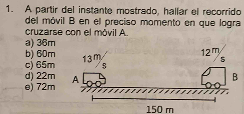 A partir del instante mostrado, hallar el recorrido
del móvil B en el preciso momento en que logra
cruzarse con el móvil A.
a) 36m
b) 60m
c) 65m
d) 22m
e) 72m
150 m