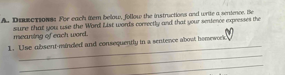 DIRECTIONs: For each item below, follow the instructions and write a sentence. Be 
sure that you use the Word List words correctly and that your sentence expresses the 
meaning of each word. 
_ 
1. Use absent-minded and consequently in a sentence about homework. 
_ 
_