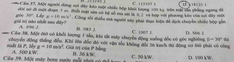 B. 213195 J. C. 115107 J. D. 118125 J.
3Câu 37. Một người dùng sợi dây kéo một chiếc hộp khói lượng 100 kg trên mặt sản phẳng ngang để
dời nó đi một đoạn 5 m. Biết mặt sàn có hệ số ma sát là 0, 2 và hợp với phương kéo của sợi dây một
góc 30° Lấy g=10m/s^2. Công tối thiểu mà người này phải thực hiện để dịch chuyển chiếc hộp gần
giá trị nào nhất sau đây?
A. 896 J. B. 985 J. C. 1007 J. D. 866 J.
Câu 38. Một ôtô có khối lượng 1 tấn, khi tắt máy chuyền động xuống dốc có góc nghiêng beta =30° thì
chuyển động thằng đều. Khi lên dốc đó với vận tốc không đổi 36 km/h thì động cơ ôtô phải có công
suất là P, lấy g=10m/s^2. Giá trị của P bằng
A. 500 kW. B. 36 kW. C. 50 kW. D. 100 kW.
Câu 39. Một máy bơm nước mỗi nhút có thể