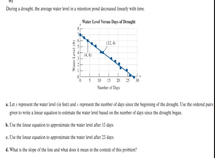 During a drought, the average water level in a retention pond decreased linearly with time.
Number of Days
a. Let y represent the water level (in feet) and x represent the number of days since the beginning of the drought. Use the ordered pairs
given to write a linear equation to estimate the water level based on the number of days since the drought began.
b, Use the linear equation to approximate the water level after 15 days.
e, Use the linear equation to approximate the water level after 25 days.
d. What is the slope of the line and what does it mean in the context of this problem?