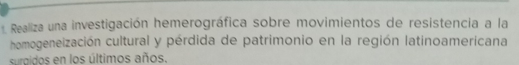 Realiza una investigación hemerográfica sobre movimientos de resistencia a la 
homogeneización cultural y pérdida de patrimonio en la región latinoamericana 
surgidos en los últimos años.