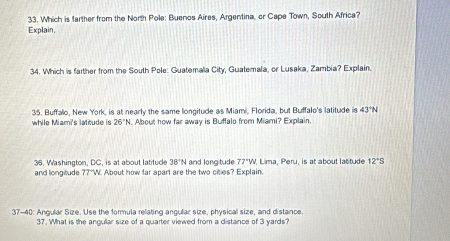 Which is farther from the North Pole: Buenos Aires, Argentina, or Cape Town, South Africa? 
Explain, 
34. Which is farther from the South Pole: Guatemala City, Guatemala, or Lusaka, Zambia? Explain. 
35. Buffalo, New York, is at nearly the same longitude as Miami, Florida, but Buffalo's latitude is 43°N
while Miami's latitude is 26°N. About how far away is Buffalo from Miami? Explain. 
36. Washington, DC, is at about latitude 38°N and longitude 77°W. . Lima, Peru, is at about latitude 12°S
and longitude 77°W. About how far apart are the two cities? Explain. 
37-40: Angular Size. Use the formula relating angular size, physical size, and distance. 
37. What is the angular size of a quarter viewed from a distance of 3 yards?