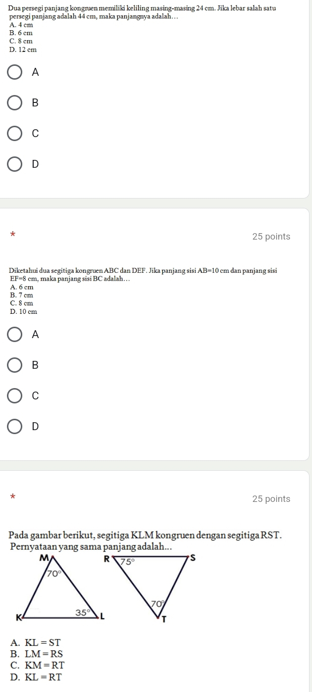 Dua persegi panjang kongruen memiliki keliling masing-masing 24 cm. Jika lebar salah satu
persegi panjang adalah 44 cm, maka panjangnya adalah…
A. 4 cm
B. 6 cm
C. 8 cm
D. 12 cm
A
B
C
D
*
25 points
Diketahui dua segitiga kongruen ABC dan DEF. Jika panjang sisi AB=10 cm dan panjang sisi
EF=8 3 cm, maka panjang sisi BC adalah…
A. 6 cm
B. 7 cm
C. 8 cm
D. 10 cm
A
B
C
D
*
25 points
Pada gambar berikut, segitiga KLM kongruen dengan segitiga RST.
A. KL=ST
B. LM=RS
C. KM=RT
D. KL=RT