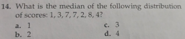 What is the median of the following distribution
of scores: 1, 3, 7, 7, 2, 8, 4?
a. 1 c. 3
b. 2 d. 4