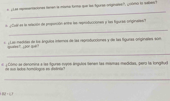 ¿Las representaciones tienen la misma forma que las figuras originales?, ¿cómo lo sabes? 
_ 
e ¿Cuál es la relación de proporción entre las reproducciones y las figuras originales? 
_ 
Las medidas de los ángulos internos de las reproducciones y de las figuras originales son 
iguales?, ¿por qué? 
_ 
d ¿Cómo se denomina a las figuras cuyos ángulos tienen las mismas medidas, pero la longitud 
de sus lados homólogos es distinta? 
_ 
B2· L7