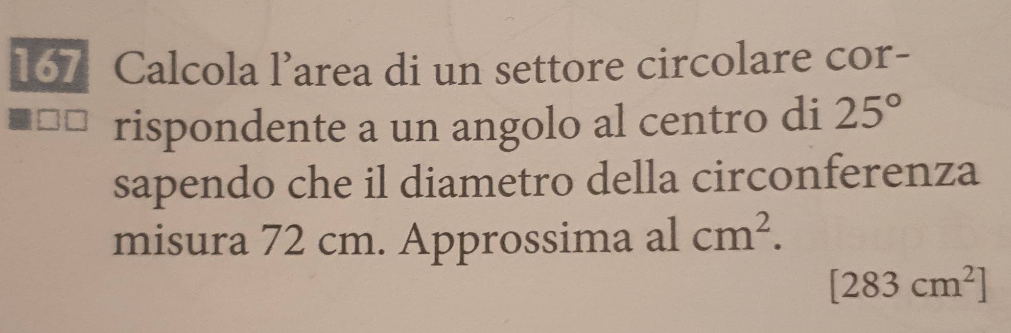 167 Calcola l’area di un settore circolare cor- 
rispondente a un angolo al centro di 25°
sapendo che il diametro della circonferenza 
misura 72 cm. Approssima alcm^2.
[283cm^2]