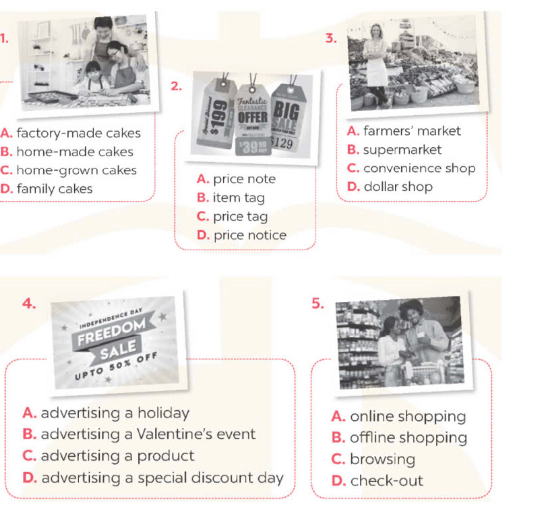 Fantastic
OFFER
A. factory-made cakes A. farmers' market
129
B. home-made cakes B. supermarket
C. home-grown cakes C. convenience shop
A. price note
D. family cakes D. dollar shop
B. item tag
C. price tag
D. price notice
4.
5.
INDEPENDENCE DAY
FREEDOM *
UPTO 50% OFF SALE
*
A. advertising a holiday A. online shopping
B. advertising a Valentine's event B. offline shopping
C. advertising a product C. browsing
D. advertising a special discount day D. check-out