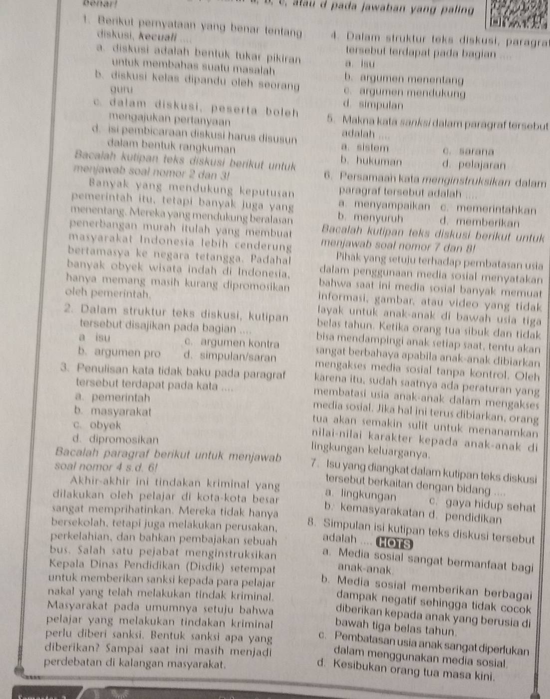 benar!
U, alau d pada jawaban yang paling
1. Berikut pernyataan yang benar tentang 4. Dalam struktur teks diskusi, paragra
diskusi, kecuałi
tersebut terdapat pada bagian
a. diskusi adalah bentuk tukar pikiran a isu
untuk membahas suatu masalah b. argumen menentang
b. diskusi kelas dipandu oleh seorang c. argumen mendukung
guru
d. simpulan
c. dalam diskusi, peserta boleh 5. Makna kata sanksi dalam paragraf tersebut
mengajukan pertanyaan adalah ....
d. isi pembicaraan diskusi harus disusun a. sistem
dalam bentuk rangkuman c. sarana
Bacalah kutipan teks diskusi berikut untuk b. hukuman d. pelajaran
menjawab soal nomor 2 dan 3 6. Persamaah kata menginstruksikan dalam
Banyak yang mendukung keputusan paragraf tersebut adalah ....
pemerintah itu, tetapi banyak juga yang a. menyampaikan c. memerintahkan
menentang. Mereka yang mendukung beralasan b. menyuruh d.memberikan
penerbangan murah itulah yang membuat Bacalah kutipan teks diskusi berikut untuk
masyarakat Indonesia lebih cenderung menjawab soal nomor 7 dan 8!
bertamasya ke negara tetangga. Padahal Pihak yang setuju terhadap pembatasan usia
dalam penggunaan media sosial menyatakan
banyak obyek wisata indah di Indonesia, bahwa saat ini media sosial banyak memuat
hanya memang masih kurang dipromosikan informasi, gambar, atau video yang tidak
oleh pemerintah. layak untuk anak-anak di bawah usia tiga
2. Dalam struktur teks diskusi, kutipan belas tahun. Ketika orang tua sibuk dan tidak
tersebut disajikan pada bagian .... bisa mendampingi anak setiap saat, tentu akan
a isu c. argumen kontra sangat berbahaya apabila anak-anak dibiarkan
b. argumen pro d. simpulan/saran mengakses media sosial tanpa kontrol. Oleh
3. Penulisan kata tidak baku pada paragraf karena itu, sudah saatnya ada peraturan yang
tersebut terdapat pada kata ....
a. pemerintah
membatasi usia anak-anak dalam mengakses
b. masyarakat
media sosial. Jika hal ini terus dibiarkan, orang
c. obyek
tua akan semakin sulit untuk menanamkan
d. dipromosikan
nilai-nilai karakter kepada anak-anak di
lingkungan keluarganya.
Bacalah paragraf berikut untuk menjawab 7. Isu yang diangkat dalam kutipan teks diskusi
soal nomor 4 s.d. 6!
tersebut berkaitan dengan bidang ....
Akhir-akhir ini tindakan kriminal yang a. lingkungan c. gaya hidup sehat
dilakukan oleh pelajar di kota-kota besar 
sangat memprihatinkan. Mereka tidak hanya
b. kemasyarakatan d. pendidikan
bersekolah, tetapi juga melakukan perusakan,
8. Simpulan isi kutipan teks diskusi tersebut
perkelahian, dan bahkan pembajakan sebuah
adalah .... HOTS
bus. Salah satu pejabat menginstruksikan
a. Media sosial sangat bermanfaat bagi
Kepala Dinas Pendidikan (Disdik) setempat
anak-anak.
b. Media sosial memberikan berbagai
untuk memberikan sanksi kepada para pelajar dampak negatif sehingga tidak cocok
nakal yang telah melakukan tindak kriminal.
Masyarakat pada umumnya setuju bahwa
diberikan kepada anak yang berusia di
pelajar yang melakukan tindakan kriminal
bawah tiga belas tahun.
perlu diberi sanksi. Bentuk sanksi apa yang
c. Pembatasan usia anak sangat diperlukan
diberikan? Sampai saat ini masih menjadi
dalam menggunakan media sosial.
perdebatan di kalangan masyarakat.
d. Kesibukan orang tua masa kini.