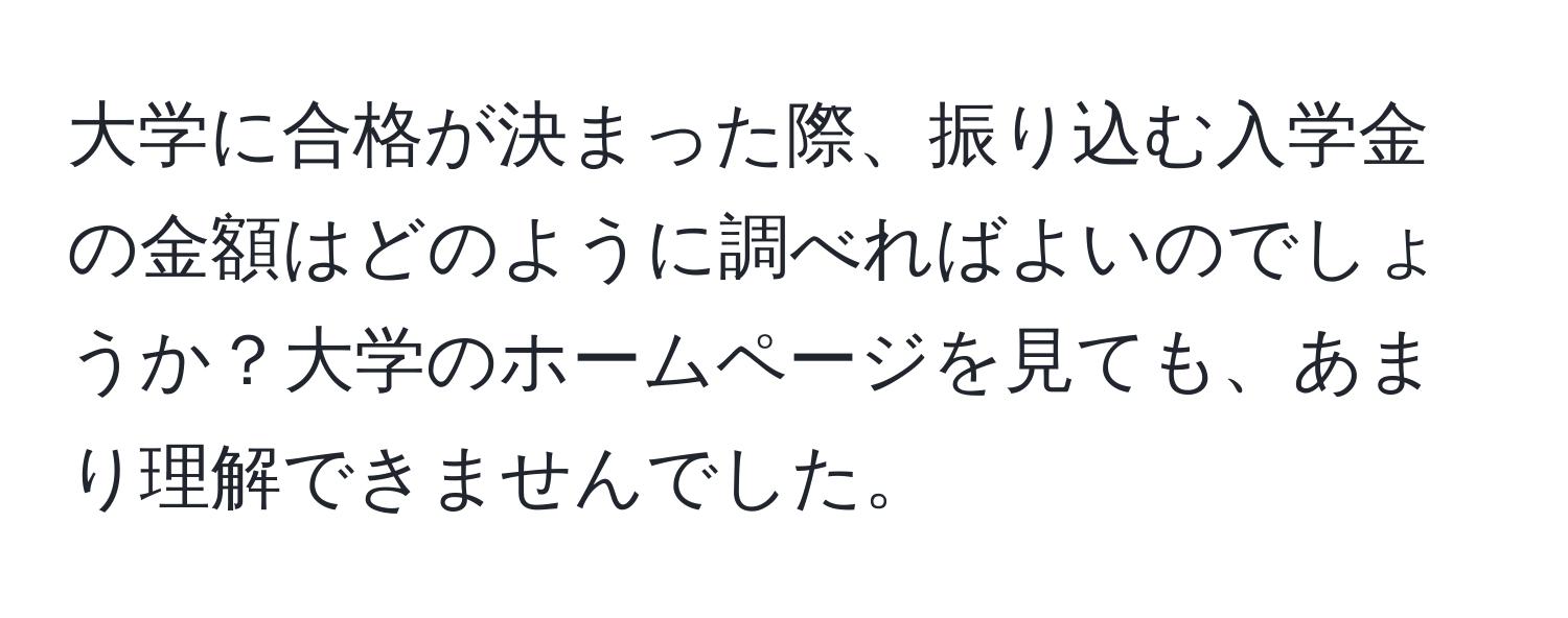 大学に合格が決まった際、振り込む入学金の金額はどのように調べればよいのでしょうか？大学のホームページを見ても、あまり理解できませんでした。