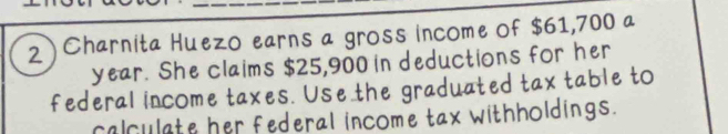 2 ) Charnita Huezo earns a gross income of $61,700 a 
year. She claims $25,900 in deductions for her 
federal income taxes. Use the graduated tax table to 
calculate her federal income tax withholdings.