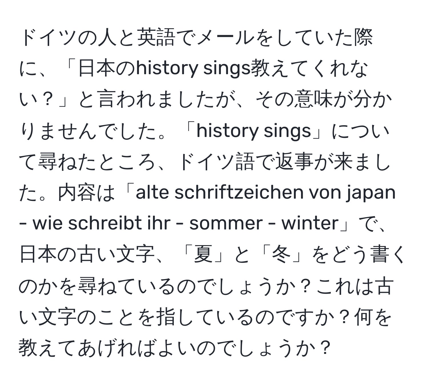 ドイツの人と英語でメールをしていた際に、「日本のhistory sings教えてくれない？」と言われましたが、その意味が分かりませんでした。「history sings」について尋ねたところ、ドイツ語で返事が来ました。内容は「alte schriftzeichen von japan - wie schreibt ihr - sommer - winter」で、日本の古い文字、「夏」と「冬」をどう書くのかを尋ねているのでしょうか？これは古い文字のことを指しているのですか？何を教えてあげればよいのでしょうか？