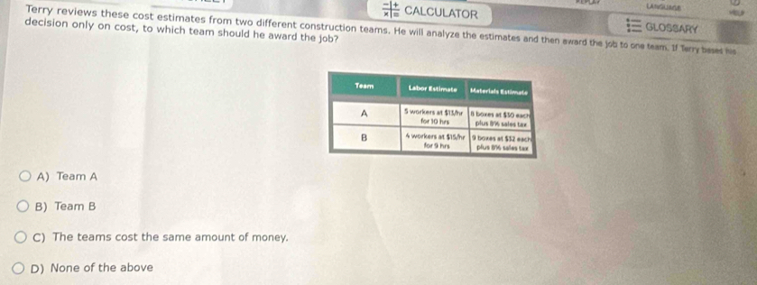  (-1+)/* |=  CALCULATOR
LANGUASE
Terry reviews these cost estimates from two different construction teams. He will analyze the estimates and then award the job to one team. If Terry bases hs GLOSSARY
decision only on cost, to which team should he award the job?
A) Team A
B) Team B
C) The teams cost the same amount of money.
D) None of the above