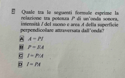 Quale tra le seguenti formule esprime la
relazione tra potenza P di un’onda sonora,
intensità / del suono e area A della superficie
perpendicolare attraversata dall’onda?
A A=PI
B P=I/A
C I=P/A
D I=PA