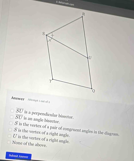 # deltamath.com
Answer Attempt 1 out of 2
overline SU is a perpendicular bisector.
overline SU is an angle bisector.
S is the vertex of a pair of congruent angles in the diagram.
S is the vertex of a right angle.
U is the vertex of a right angle.
None of the above.
Submit Answer