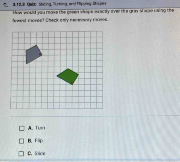 Qulz: Sliding, Turning, and Flipping Shapes
How would you move the green shape exactly over the gray shape using the
fewest moves? Check only necessary moves.
A. Turn
B. Flip
C. Slide