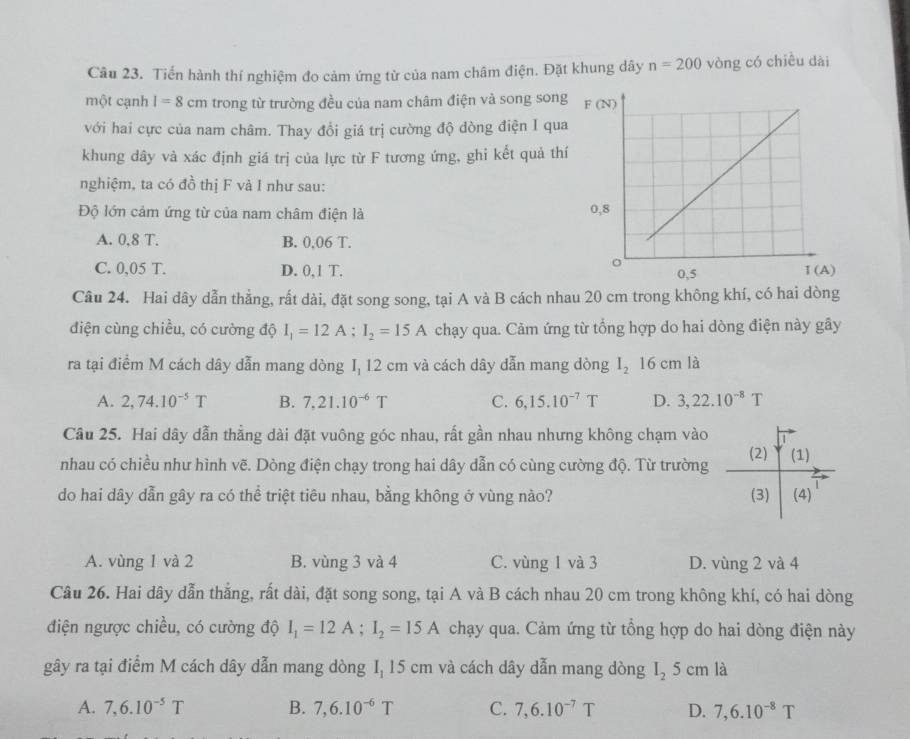 Tiến hành thí nghiệm đo cảm ứng từ của nam châm điện. Đặt khung dây n=200 vòng có chiều dài
một cạnh I=8cm trong từ trường đều của nam châm điện và song song
với hai cực của nam châm. Thay đổi giá trị cường độ dòng điện I qua
khung dây và xác định giá trị của lực từ F tương ứng, ghi kết quả thí
nghiệm, ta có đồ thị F và I như sau:
Độ lớn cảm ứng từ của nam châm điện là
A. 0,8 T. B. 0,06 T.
C. 0,05 T. D. 0,1 T. 
Câu 24. Hai dây dẫn thẳng, rất dài, đặt song song, tại A và B cách nhau 20 cm trong không khí, có hai dòng
điện cùng chiều, có cường độ I_1=12A;I_2=15A chạy qua. Cảm ứng từ tổng hợp do hai dòng điện này gây
ra tại điểm M cách dây dẫn mang dòng I, 12 cm và cách dây dẫn mang dòng I_216cm là
A. 2,74.10^(-5)T B. 7,21.10^(-6)T C. 6,15.10^(-7)T D. 3,22.10^(-8)T
Câu 25. Hai dây dẫn thẳng dài đặt vuông góc nhau, rất gần nhau nhưng không chạm vào
nhau có chiều như hình vẽ. Dòng điện chạy trong hai dây dẫn có cùng cường độ. Từ trường (2) (1)
do hai dây dẫn gây ra có thể triệt tiêu nhau, bằng không ở vùng nào? (3) (4)
A. vùng 1 và 2 B. vùng 3 và 4 C. vùng 1 và 3 D. vùng 2 và 4
Câu 26. Hai dây dẫn thẳng, rất dài, đặt song song, tại A và B cách nhau 20 cm trong không khí, có hai dòng
điện ngược chiều, có cường độ I_1=12A;I_2=15A chạy qua. Cảm ứng từ tổng hợp do hai dòng điện này
gây ra tại điểm M cách dây dẫn mang dòng I, 15 cm và cách dây dẫn mang dòng I_25cm là
A. 7,6.10^(-5)T B. 7,6.10^(-6)T C. 7,6.10^(-7)T D. 7,6.10^(-8)T