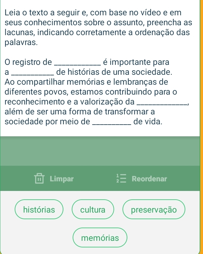 Leia o texto a seguir e, com base no vídeo e em
seus conhecimentos sobre o assunto, preencha as
lacunas, indicando corretamente a ordenação das
palavras.
O registro de _é importante para
a _de histórias de uma sociedade.
Ao compartilhar memórias e lembranças de
diferentes povos, estamos contribuindo para o
reconhecimento e a valorização da_
、
além de ser uma forma de transformar a
sociedade por meio de _de vida.
Limpar beginarrayr 1= 2=endarray Reordenar
histórias cultura preservação
memórias