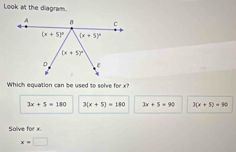 Look at the diagram.
Which equation can be used to solve for x?
3x+5=180 3(x+5)=180 3x+5=90 3(x+5)=90
Solve for x.
x=□