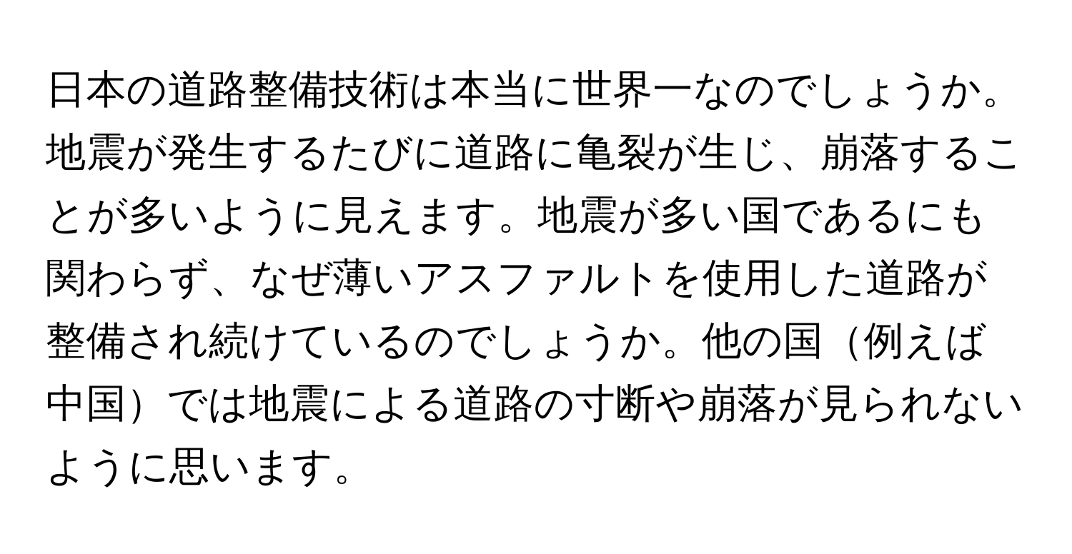 日本の道路整備技術は本当に世界一なのでしょうか。地震が発生するたびに道路に亀裂が生じ、崩落することが多いように見えます。地震が多い国であるにも関わらず、なぜ薄いアスファルトを使用した道路が整備され続けているのでしょうか。他の国例えば中国では地震による道路の寸断や崩落が見られないように思います。