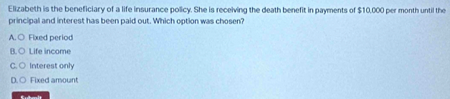 Elizabeth is the beneficiary of a life insurance policy. She is receiving the death benefit in payments of $10,000 per month until the
principal and interest has been paid out. Which option was chosen?
A. ○ Fixed period
B. ○ Life income
C.○ Interest only
D. ○ Fixed amount
Suhmit