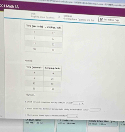 001 Math 8A 
001 3 
Graphing Linear Erpuations Graphing Lnear Equations Unit lest LESSON 53 € flack to Intro Page 
Kalına 
(3 points) 
a Whch person is doing more jumping jacks per second ? □ 
b. Which person had done iore jumping jacks initally before the timer started? □ 
6. Which person shows a proportional retationship? □ 
10 00 AM - 11 00 AM ELA LiveLesson 10:00 AM - 11:00 AM ILA LiveLesson 10 00 AM - 10:30 AM Middle School Math Open 10.00 ELA