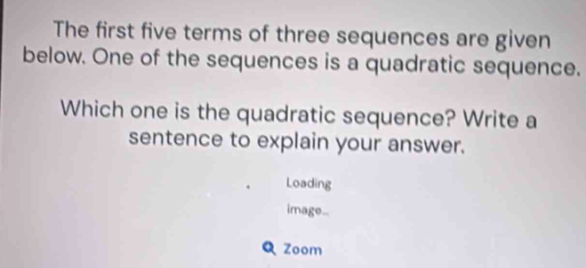 The first five terms of three sequences are given 
below. One of the sequences is a quadratic sequence. 
Which one is the quadratic sequence? Write a 
sentence to explain your answer. 
Loading 
image.. 
Q Zoom