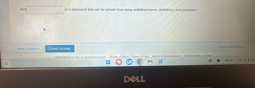 A(n 
is a statement that can be proven true using undefined terms, definitions, and postulates. 
Next Question Check Answer Done and Review 
2024 McGraw Hill All Rights Reserved Privacy Center Terms of Use Minimum Requirements Platform Status Center 
Dec 12 9:18 US