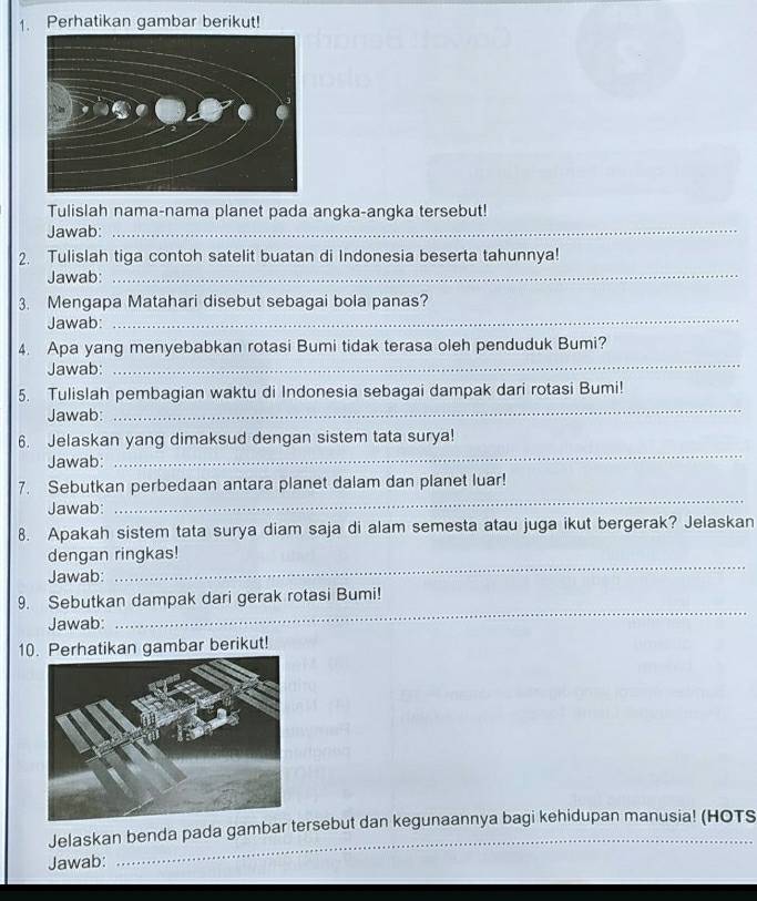 Perhatikan gambar berikut! 
Tulislah nama-nama planet pada angka-angka tersebut! 
Jawab:_ 
2. Tulislah tiga contoh satelit buatan di Indonesia beserta tahunnya! 
Jawab:_ 
_ 
3. Mengapa Matahari disebut sebagai bola panas? 
Jawab: 
_ 
4. Apa yang menyebabkan rotasi Bumi tidak terasa oleh penduduk Bumi? 
Jawab: 
_ 
5. Tulislah pembagian waktu di Indonesia sebagai dampak dari rotasi Bumi! 
Jawab: 
6. Jelaskan yang dimaksud dengan sistem tata surya! 
Jawab: 
_ 
_ 
7. Sebutkan perbedaan antara planet dalam dan planet luar! 
Jawab: 
8. Apakah sistem tata surya diam saja di alam semesta atau juga ikut bergerak? Jelaskan 
_ 
dengan ringkas! 
Jawab: 
_ 
9. Sebutkan dampak dari gerak rotasi Bumi! 
Jawab: 
10. Perhatikan gambar berikut! 
Jelaskan benda pada gambar tersebut dan kegunaannya bagi kehidupan manusia! (HOTS 
Jawab: 
_