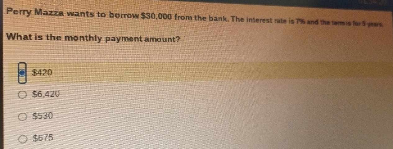 Perry Mazza wants to borrow $30,000 from the bank. The interest rate is 7% and the term is for $ years
What is the monthly payment amount?
$420
$6,420
$530
$675