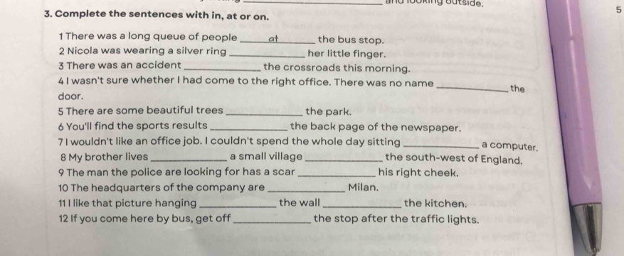 and looking outsida. 
5 
3. Complete the sentences with in, at or on. 
1 There was a long queue of people _at the bus stop. 
2 Nicola was wearing a silver ring _her little finger. 
3 There was an accident _the crossroads this morning. 
_ 
4 I wasn't sure whether I had come to the right office. There was no name 
the 
door. 
5 There are some beautiful trees _the park. 
6 You'll find the sports results _the back page of the newspaper. 
7I wouldn't like an office job. I couldn't spend the whole day sitting_ 
a computer. 
8 My brother lives _a small village _the south-west of England. 
9 The man the police are looking for has a scar _his right cheek. 
10 The headquarters of the company are _Milan. 
11 I like that picture hanging _the wall _the kitchen. 
12 If you come here by bus, get off_ the stop after the traffic lights.