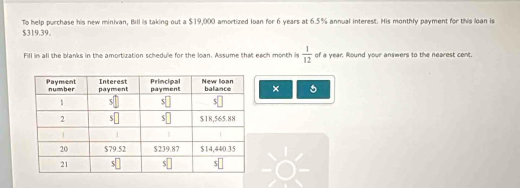 To help purchase his new minivan, Bill is taking out a $19,000 amortized loan for 6 years at 6.5% annual interest. His monthly payment for this loan is
$319.39. 
Fill in all the blanks in the amortization schedule for the Ioan. Assume that each month is  1/12  of a year. Round your answers to the nearest cent. 
× s