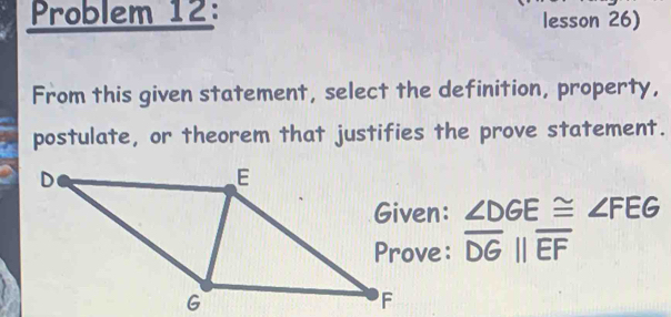 Problem 12: lesson 26) 
From this given statement, select the definition, property, 
postulate, or theorem that justifies the prove statement.
∠ DGE≌ ∠ FEG
overline DGparallel overline EF