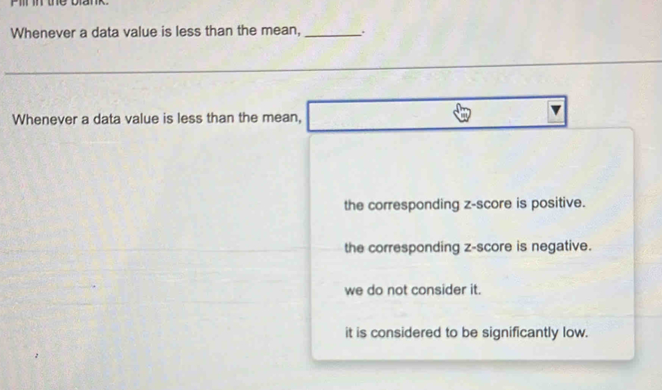 Pill in the blank.
Whenever a data value is less than the mean,_ .
Whenever a data value is less than the mean,
the corresponding z-score is positive.
the corresponding z-score is negative.
we do not consider it.
it is considered to be significantly low.