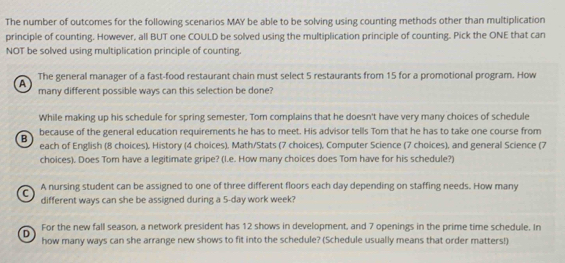 The number of outcomes for the following scenarios MAY be able to be solving using counting methods other than multiplication
principle of counting. However, all BUT one COULD be solved using the multiplication principle of counting. Pick the ONE that can
NOT be solved using multiplication principle of counting.
The general manager of a fast-food restaurant chain must select 5 restaurants from 15 for a promotional program. How
A
many different possible ways can this selection be done?
While making up his schedule for spring semester, Tom complains that he doesn't have very many choices of schedule
because of the general education requirements he has to meet. His advisor tells Tom that he has to take one course from
B each of English (8 choices), History (4 choices), Math/Stats (7 choices), Computer Science (7 choices), and general Science (7
choices). Does Tom have a legitimate gripe? (I.e. How many choices does Tom have for his schedule?)
C A nursing student can be assigned to one of three different floors each day depending on staffing needs. How many
different ways can she be assigned during a 5-day work week?
D For the new fall season, a network president has 12 shows in development, and 7 openings in the prime time schedule. In
how many ways can she arrange new shows to fit into the schedule? (Schedule usually means that order matters!)