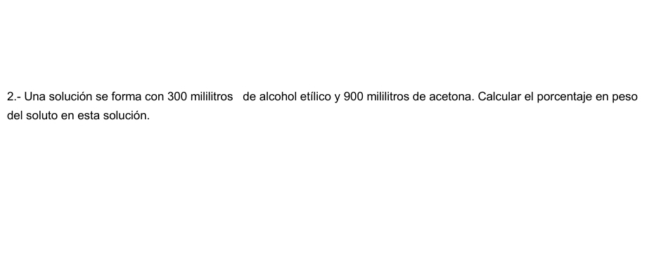 2.- Una solución se forma con 300 mililitros de alcohol etílico y 900 mililitros de acetona. Calcular el porcentaje en peso 
del soluto en esta solución.