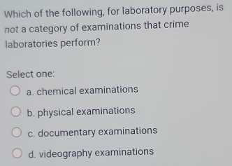 Which of the following, for laboratory purposes, is
not a category of examinations that crime
laboratories perform?
Select one:
a. chemical examinations
b. physical examinations
c. documentary examinations
d. videography examinations