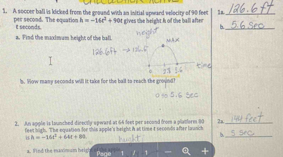 A soccer ball is kicked from the ground with an initial upward velocity of 90 feet 1a._ 
per second. The equation h=-16t^2+90t gives the height A of the ball after
t seconds. b._ 
a. Find the maximum height of the ball. 
b. How many seconds will it take for the ball to reach the ground? 
2. An apple is launched directly upward at 64 feet per second from a platform 80 2a._ 
feet high. The equation for this apple's height h at time t seconds after launch 
is h=-16t^2+64t+80. 
b._ 
a. Find the maximum height oft Page 1