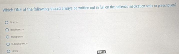 Which ONE of the following should always be written out in full on the patient's medication order or prescription?
Grams
Intravenous
Milligrams
Subcutaneous
Units B OF 10