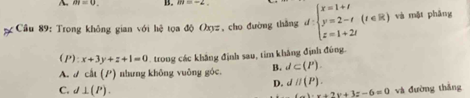 A m=0. 
B. m=-2. 
Cầu 89: Trong không gian với hệ tọa độ Oxyz, cho đường thắng d=beginarrayl x=1+t y=2-t z=1+2tendarray.  (t∈ R) và mặt phǎng
(P) x+3y+z+1=0 trong các khẳng định sau, tim khảng định đúng.
A. d cat(P) nhưng không vuông góc. B. d⊂ (P).
D. dparallel (P).
C. d⊥ (P). và đường thắng
uv+2v+2v+3z-6=0