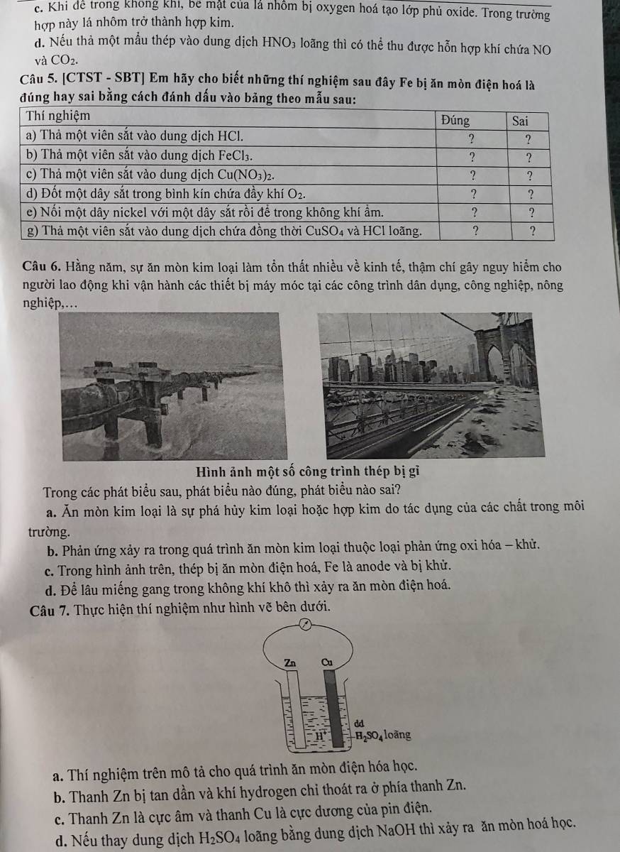 c. Khi để trong khong khi, be mặt của lá nhôm bị oxygen hoá tạo lớp phủ oxide. Trong trường
hợp này lá nhôm trở thành hợp kim.
d. Nếu thả một mẫu thép vào dung dịch HNO_3 loãng thì có thể thu được hỗn hợp khí chứa NO
và CO_2.
Câu 5. [CTST - SBT] Em hãy cho biết những thí nghiệm sau đây Fe bị ăn mòn điện hoá là
đúng hay sai bằng cách đánh dấu vào bảng theo mẫu
Câu 6. Hằng năm, sự ăn mòn kim loại làm tồn thất nhiều về kinh tế, thậm chí gây nguy hiểm cho
người lao động khi vận hành các thiết bị máy móc tại các công trình dân dụng, công nghiệp, nông
nghiệp,...
Hình ảnh một số công trình thép bị gỉ
Trong các phát biểu sau, phát biểu nào đúng, phát biểu nào sai?
a. Ăn mòn kim loại là sự phá hủy kim loại hoặc hợp kim do tác dụng của các chất trong môi
trường.
b. Phản ứng xảy ra trong quá trình ăn mòn kim loại thuộc loại phản ứng oxi hóa - khử.
c. Trong hình ảnh trên, thép bị ăn mòn điện hoá, Fe là anode và bị khử.
đ. Để lâu miếng gang trong không khí khô thì xảy ra ăn mòn điện hoá.
Câu 7. Thực hiện thí nghiệm như hình vẽ bên dưới.
a. Thí nghiệm trên mô tả cho quá trình ăn mòn điện hóa học.
b. Thanh Zn bị tan dần và khí hydrogen chỉ thoát ra ở phía thanh Zn.
c. Thanh Zn là cực âm và thanh Cu là cực dương của pin điện.
d. Nếu thay dung dịch H_2SO_4 loãng bằng dung dịch NaOH thì xảy ra ăn mòn hoá học.