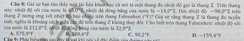 Giả sử bạn tìm thấy một tài liệu khoa học cũ mô tả một thang đo nhiệt độ gọi là thang Z. Trên thang
này: nhiệt độ sôi của nước là 65, 0°Z , nhiệt độ đóng băng của nước là -14,0°Z. Hỏi nhiệt độ -98,0°Z
thang Z tương ứng với nhiệt độ bao nhiêu trên thang Fahrenheit (^circ F) ? Giả sử rằng thang Z là thang đo tuyến trên
tính, nghĩa là khoảng cách giữa các độ trên thang Z không thay đổi. Cho biết trên thang Fahrenheit: nhiệt độ sôi
của nước là 212, 0°Z , nhiệt độ đóng băng của nước là 32, 0°Z.
A. 575,9°F. B. 100, 6°F. C. 90, 2°F. D. -159, 4°F. 
Câu 9: Phát biểu nào sau đây là sai khi nói về đặc điểm của đường sức từ2