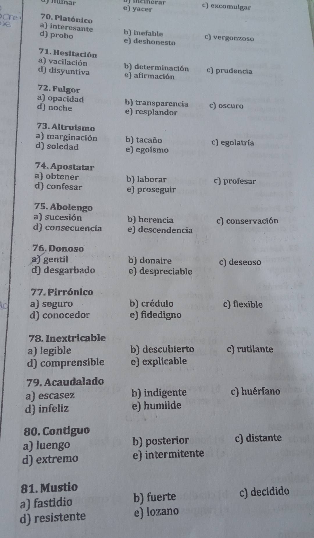 Mcierar c) excomulgar
numar e) yacer
70. Platónico
a) interesante b) inefable c) vergonzoso
d) probo e) deshonesto
71. Hesitación
a) vacilación b) determinación c) prudencia
d) disyuntiva e) afirmación
72. Fulgor
a) opacidad b) transparencia c) oscuro
d) noche e) resplandor
73. Altruismo
a) marginación b) tacaño
c) egolatría
d) soledad e) egoísmo
74. Apostatar
a) obtener b) laborar c profesar
d) confesar
e) proseguir
75. Abolengo
a) sucesión b) herencia c) conservación
d) consecuencia e) descendencia
76. Donoso
a) gentil b) donaire
c) deseoso
d) desgarbado e) despreciable
77. Pirrónico
a) seguro b) crédulo c) flexible
d) conocedor e) fidedigno
78. Inextricable
a) legible b) descubierto c) rutilante
d) comprensible e) explicable
79. Acaudalado
a) escasez b) indigente c) huérfano
d) infeliz e) humilde
80. Contiguo
a) luengo
b) posterior c) distante
d) extremo e) intermitente
81. Mustio
a) fastidio
b) fuerte c) decidido
d) resistente e) lozano