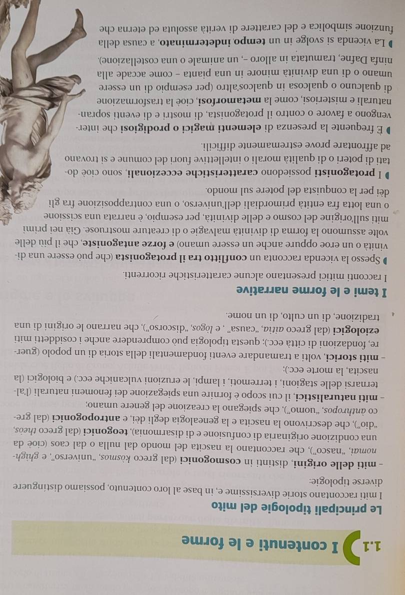 1.1 I contenuti e le forme
Le principali tipologie del mito
I miti raccontano storie diversissime e, in base al loro contenuto, possiamo distinguere
diverse tipologie:
- miti delle origini, distinti in cosmogonici (dal greco kòsmos, “universo”, e ghìgh-
nomai, “nasco”), che raccontano la nascita del mondo dal nulla o dal caos (cioè da
una condizione originaria di confusione e di disarmonia), teogonici (dal greco theòs,
“dio”), che descrivono la nascita e la genealogia degli dèi, e antropogonici (dal gre-
co ànthropos, “uomo”), che spiegano la creazione del genere umano;
- miti naturalistici, il cui scopo è fornire una spiegazione dei fenomeni naturali (l’al-
ternarsi delle stagioni, i terremoti, i lampi, le eruzioni vulcaniche ecc.) e biologici (la
nascita, la morte ecc.);
- miti storici, volti a tramandare eventi fondamentali della storia di un popolo (guer-
re, fondazioni di città ecc.); questa tipologia può comprendere anche i cosiddetti miti
eziologici (dal greco aitìa, “causa” , e lògos, “discorso”), che narrano le origini di una
tradizione, di un culto, di un nome.
I temi e le forme narrative
I racconti mitici presentano alcune caratteristiche ricorrenti.
Spesso la vicenda racconta un conflitto tra il protagonista (che può essere una di-
vinità o un eroe oppure anche un essere umano) e forze antagoniste, che il più delle
volte assumono la forma di divinità malvagie o di creature mostruose. Già nei primi
miti sull'origine del cosmo e delle divinità, per esempio, è narrata una scissione
o una lotta fra entità primordiali dell’universo, o una contrapposizione fra gli
dèi per la conquista del potere sul mondo.
D I protagonisti possiedono caratteristiche eccezionali, sono cioè do-
tati di poteri o di qualità morali o intellettive fuori del comune e si trovano
ad affrontare prove estremamente difficili.
É frequente la presenza di elementi magici o prodigiosi che inter-
vengono a favore o contro il protagonista, di mostri e di eventi sopran-
naturali e misteriosi, come la metamorfosi, cioè la trasformazione
di qualcuno o qualcosa in qualcos’altro (per esempio di un essere
umano o di una divinità minore in una pianta - come accade alla
ninfa Dafne, tramutata in alloro -, un animale o una costellazione).
La vicenda si svolge in un tempo indeterminato, a causa della
funzione simbolica e del carattere di verità assoluta ed eterna che