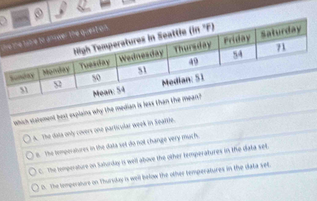 ③
a
l
Which statement best explains why the median is less than th
A. The data only covers one particular week in Seattle.
B. The temperatures in the data set do not change very much.
C. The temperature on Saturday is well above the other temperatures in the data set.
D. The temperature on Thursday is well below the other temperatures in the data set.