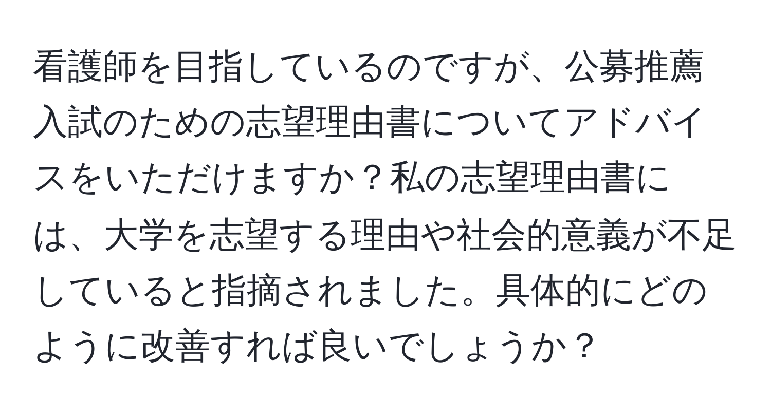 看護師を目指しているのですが、公募推薦入試のための志望理由書についてアドバイスをいただけますか？私の志望理由書には、大学を志望する理由や社会的意義が不足していると指摘されました。具体的にどのように改善すれば良いでしょうか？