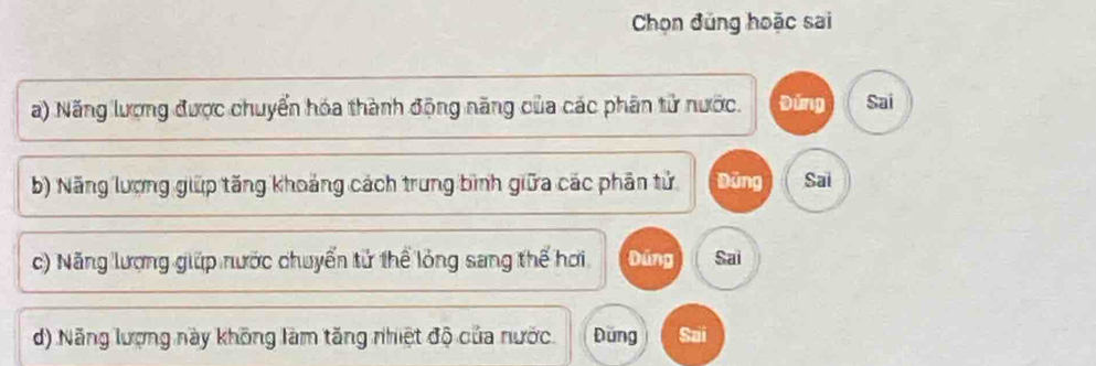 Chọn đúng hoặc sai
a) Năng lượng được chuyển hóa thành động năng của các phân tử nước. Đứng Sai
b) Năng lượng giữp tăng khoảng cách trung bình giữa các phân tử Dùng Sai
c) Năng lượng giúp nước chuyển tử thể lỏng sang thế hơi Dúng Sai
d) Năng lượng này không làm tăng nhiệt độ của nước. Dung Sai