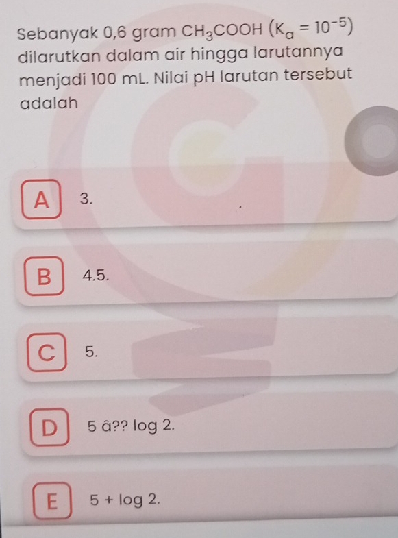 Sebanyak 0,6 gram CH_3COOH(K_a=10^(-5))
dilarutkan dalam air hingga larutannya
menjadi 100 mL. Nilai pH larutan tersebut
adalah
A 3.
B 4.5.
C 5.
D 5 â?? log 2.
E 5+log 2.