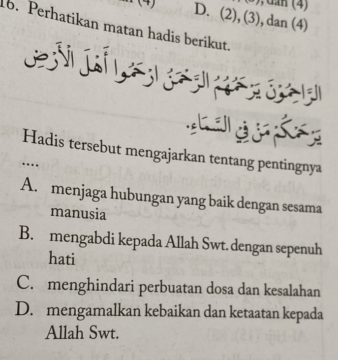 dan (4)
D. (2), (3), dan (4)
16. Perhatikan matan hadis berikut.
G e 

Hadis tersebut mengajarkan tentang pentingnya
…
A. menjaga hubungan yang baik dengan sesama
manusia
B. mengabdi kepada Allah Swt. dengan sepenuh
hati
C. menghindari perbuatan dosa dan kesalahan
D. mengamalkan kebaikan dan ketaatan kepada
Allah Swt.