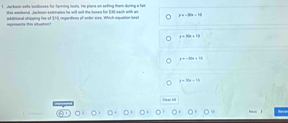 Jackson sells toolboxes for farming tools. He plans on selling them during a fai
this weekend. Jackson estimates he will sell the boxes for $30 each with an
additional shipping fee of $10, regardless of order size. Which equation best y=-30x-10
represents this situation?
y=30x+10
y=-30x+10
y=30x-10
Clear All
Next ) Rovie